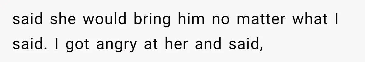 said she would bring him no matter what I said. I got angry at her and said,
