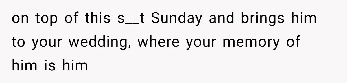 on top of this s__t Sunday and brings him to your wedding, where your memory of him is him