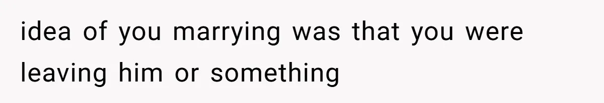 idea of you marrying was that you were leaving him or something