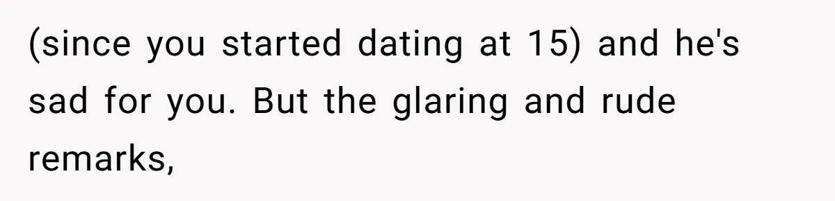 (since you started dating at 15) and he's sad for you. But the glaring and rude remarks,