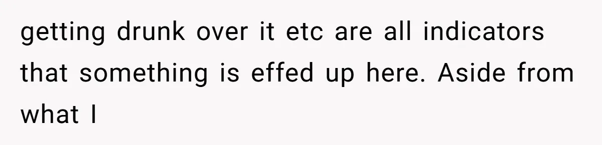 getting drunk over it etc are all indicators that something is effed up here. Aside from what I