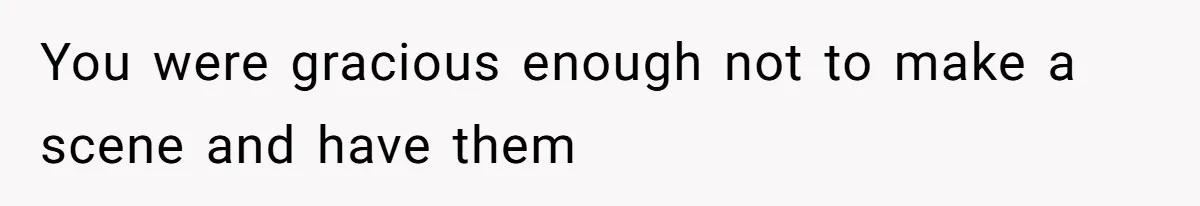 You were gracious enough not to make a scene and have them