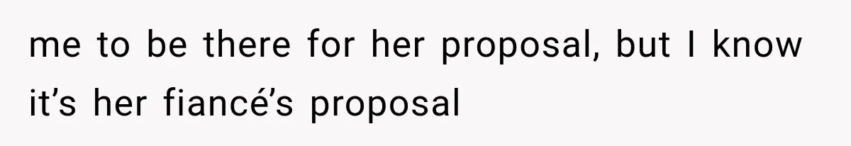 me to be there for her proposal, but I know it’s her fiancé’s proposal