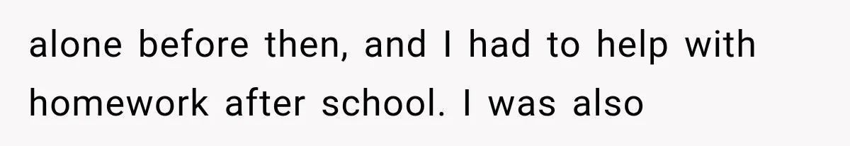 alone before then, and I had to help with homework after school. I was also