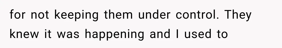 for not keeping them under control. They knew it was happening and I used to