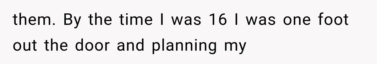 them. By the time I was 16 I was one foot out the door and planning my