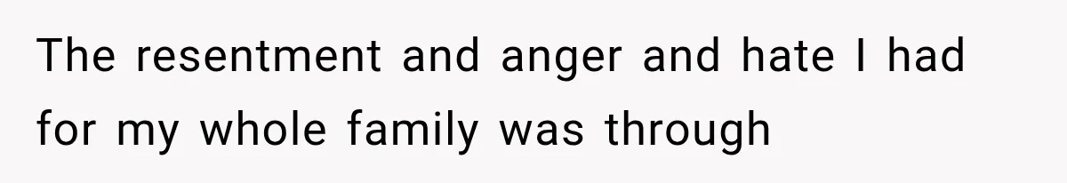 The resentment and anger and hate I had for my whole family was through