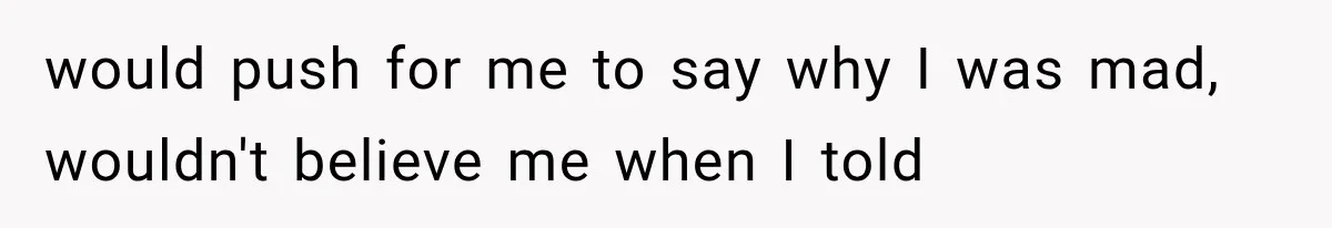 would push for me to say why I was mad, wouldn't believe me when I told