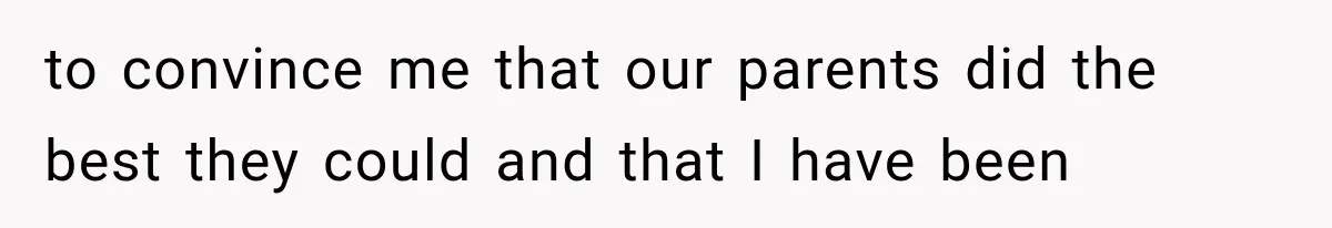 to convince me that our parents did the best they could and that I have been