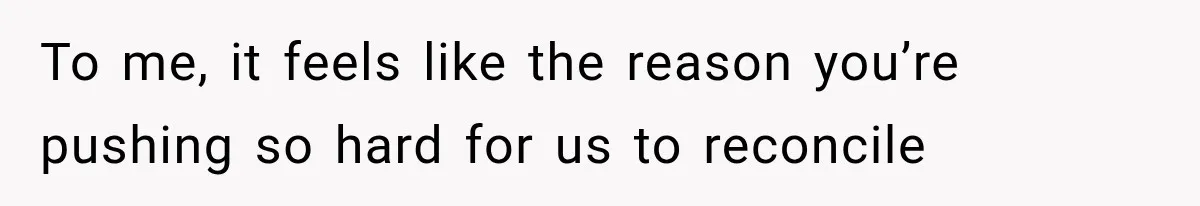 To me, it feels like the reason you’re pushing so hard for us to reconcile