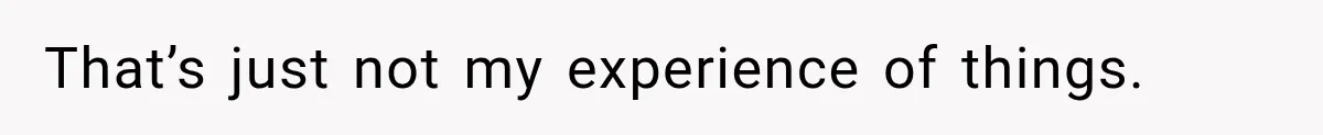 That’s just not my experience of things.