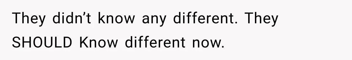They didn’t know any different. They SHOULD Know different now.