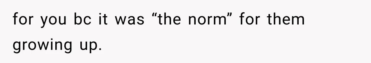 for you bc it was “the norm” for them growing up.