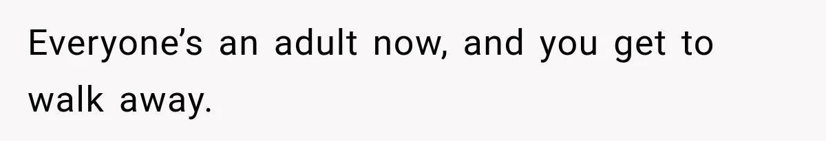 Everyone’s an adult now, and you get to walk away.