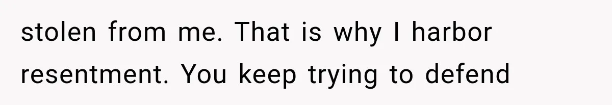 stolen from me. That is why I harbor resentment. You keep trying to defend