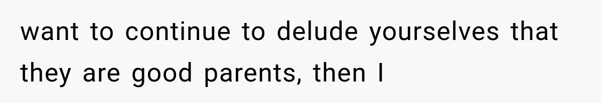 want to continue to delude yourselves that they are good parents, then I
