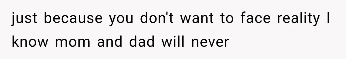just because you don't want to face reality I know mom and dad will never