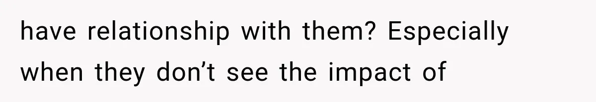 have relationship with them? Especially when they don’t see the impact of