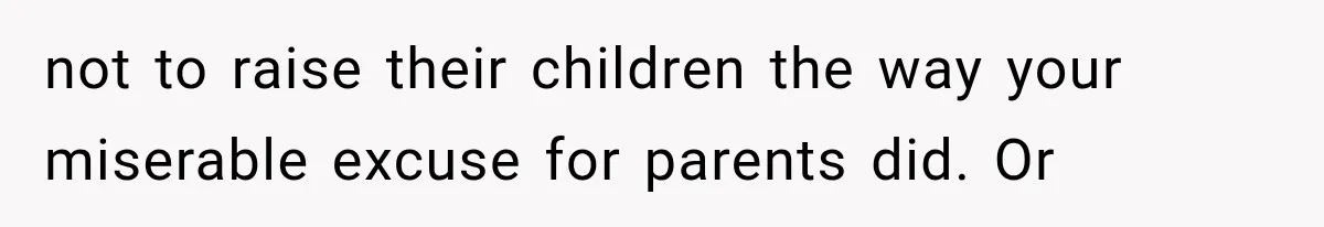 not to raise their children the way your miserable excuse for parents did. Or