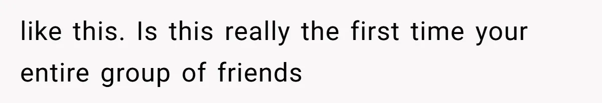 like this. Is this really the first time your entire group of friends