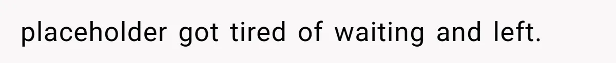 placeholder got tired of waiting and left.