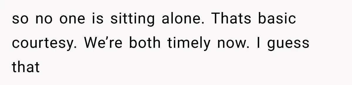 so no one is sitting alone. Thats basic courtesy. We’re both timely now. I guess that