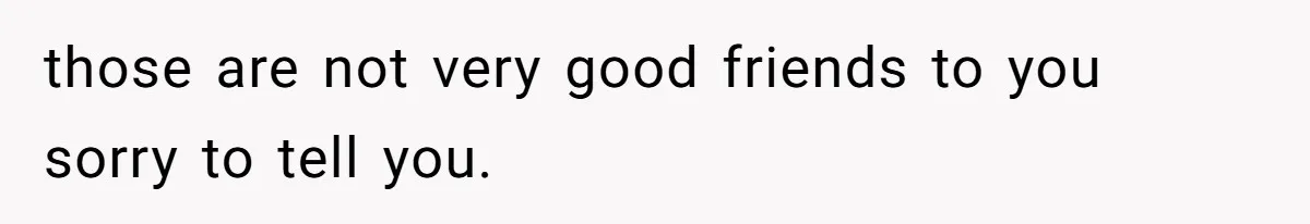 those are not very good friends to you sorry to tell you.