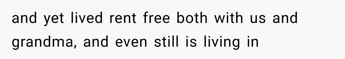 and yet lived rent free both with us and grandma, and even still is living in