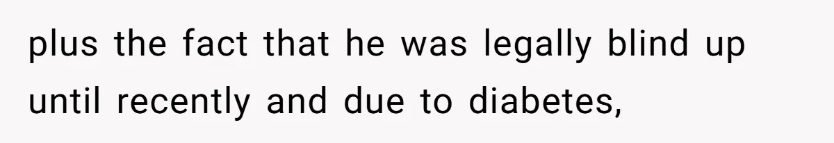 plus the fact that he was legally blind up until recently and due to diabetes,
