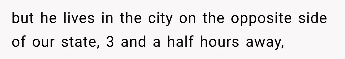 but he lives in the city on the opposite side of our state, 3 and a half hours away,