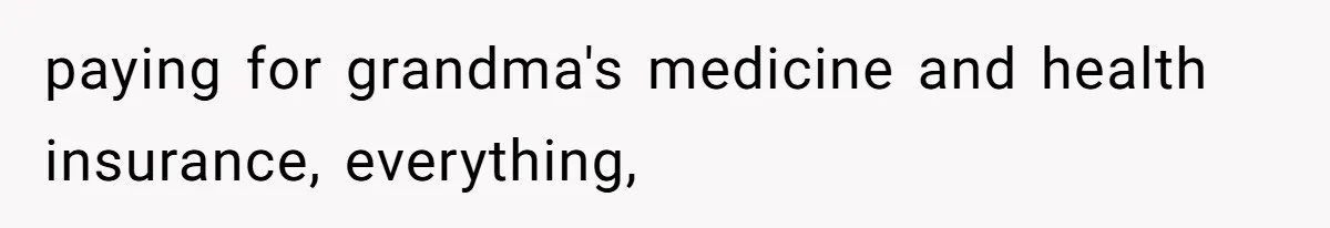 paying for grandma's medicine and health insurance, everything,