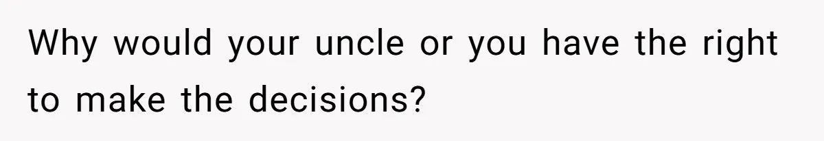 Why would your uncle or you have the right to make the decisions?