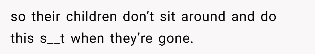 so their children don’t sit around and do this s__t when they’re gone.