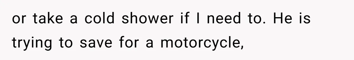 or take a cold shower if I need to. He is trying to save for a motorcycle,