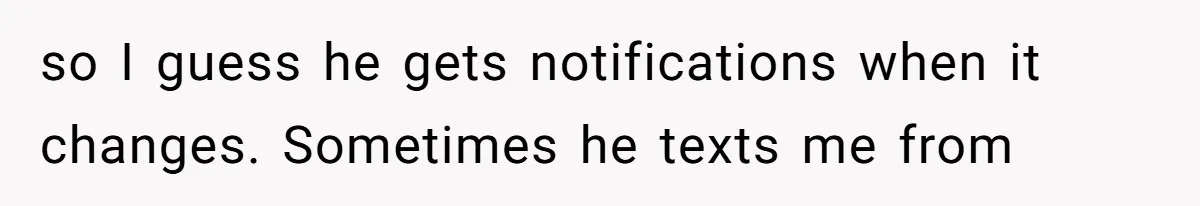 so I guess he gets notifications when it changes. Sometimes he texts me from