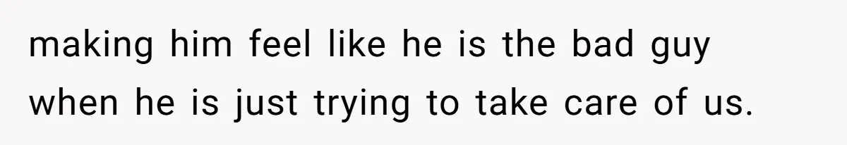 making him feel like he is the bad guy when he is just trying to take care of us.
