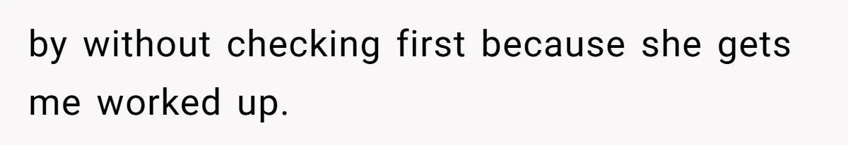 by without checking first because she gets me worked up.