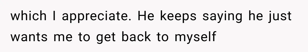 which I appreciate. He keeps saying he just wants me to get back to myself