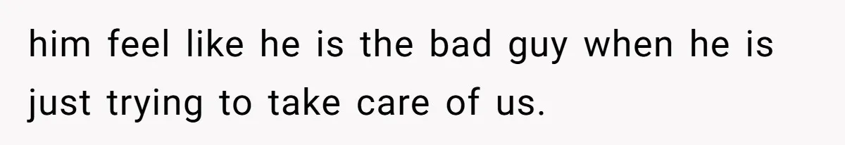 him feel like he is the bad guy when he is just trying to take care of us.