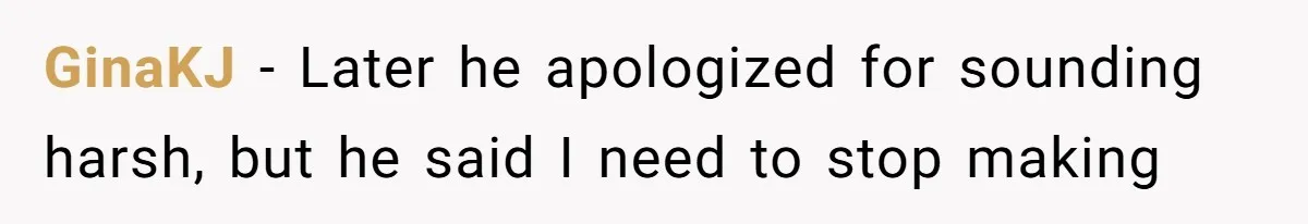 GinaKJ − Later he apologized for sounding harsh, but he said I need to stop making