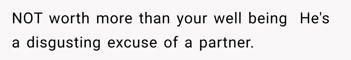 NOT worth more than your well being  He's a disgusting excuse of a partner.