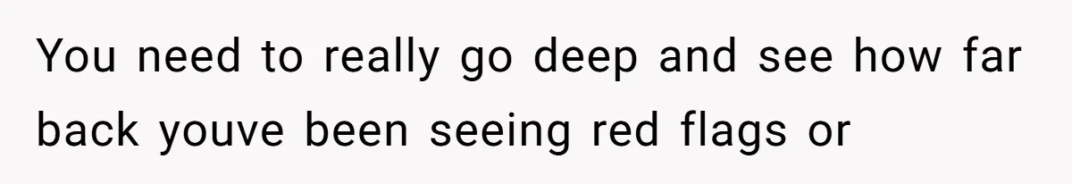 You need to really go deep and see how far back youve been seeing red flags or