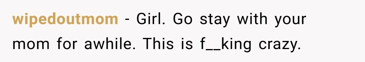 wipedoutmom − Girl. Go stay with your mom for awhile. This is f__king crazy.
