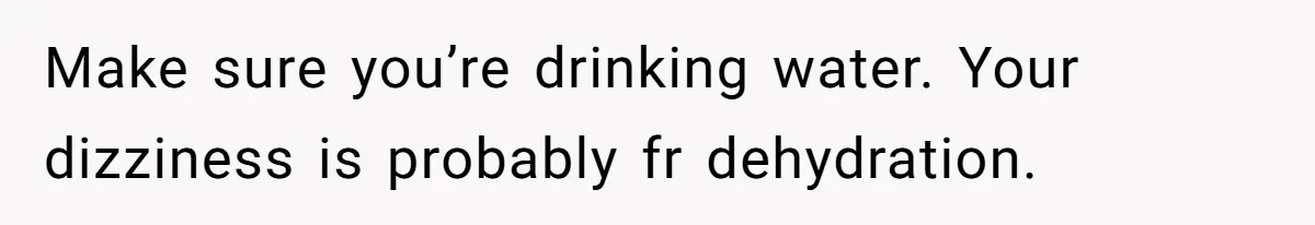 Make sure you’re drinking water. Your dizziness is probably fr dehydration.