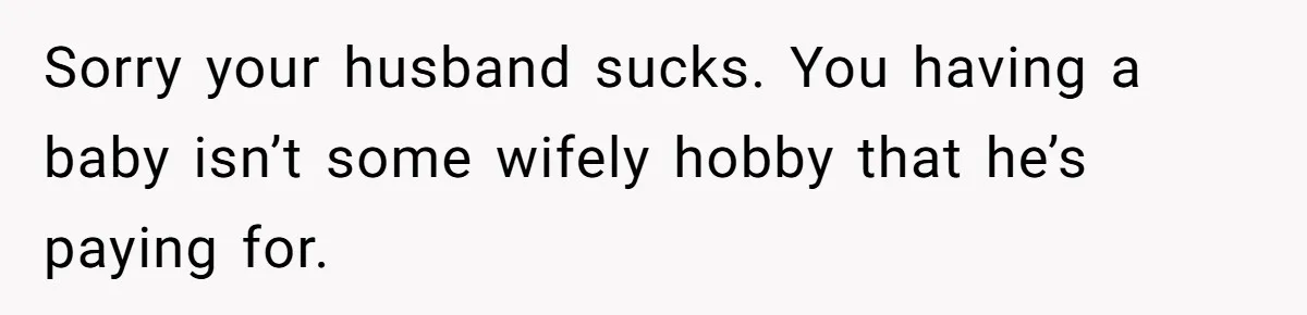 Sorry your husband sucks. You having a baby isn’t some wifely hobby that he’s paying for.