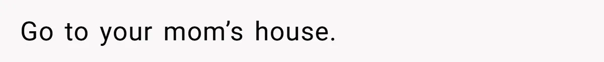 Go to your mom’s house.