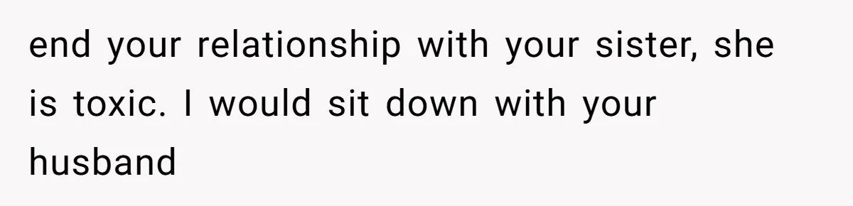 Wife Granted Absolute Sanity Check After Sister Admits To Using Husband As An "Audience" end your relationship with your sister, she is toxic. I would sit down with your husband