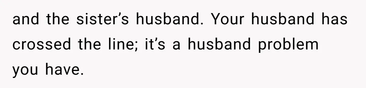 Wife Granted Absolute Sanity Check After Sister Admits To Using Husband As An "Audience" and the sister’s husband. Your husband has crossed the line; it’s a husband problem you have.