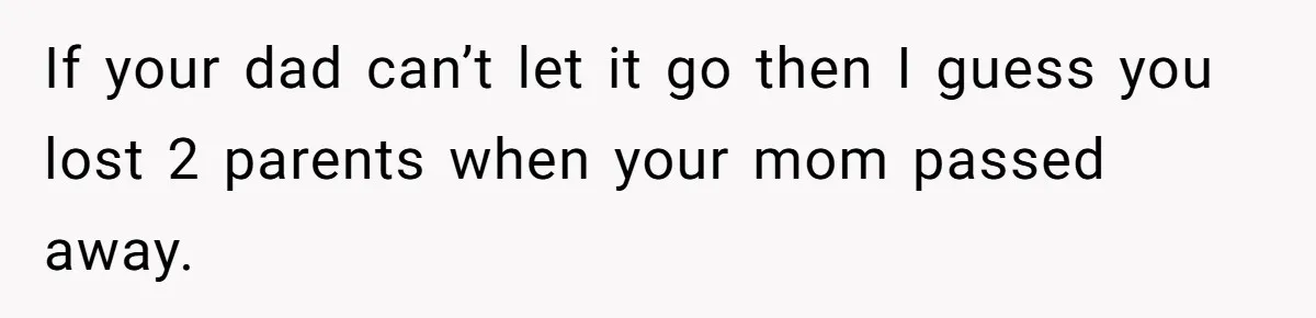 If your dad can’t let it go then I guess you lost 2 parents when your mom passed away.