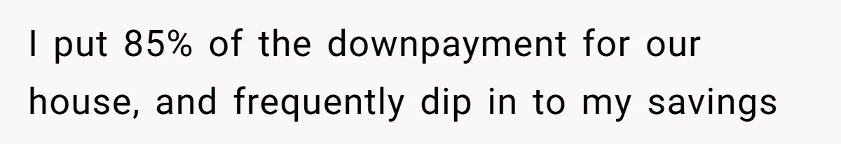 Wife On Mat Leave Pushes Husband For Side Hustle — He Refuses And Wants To Enjoy Work-Life Balance I put 85% of the downpayment for our house, and frequently dip in to my savings